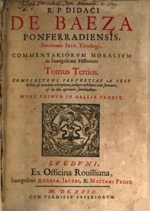 R. P. Didaci De Baeza Ponferradiensis, Societatis Jesu Theologi, e Provincia Castellana, Commentaria Moralia in Evangelicam Historiam, 3. Complectens Prophetias A Jesu dictas, & nondum adimpletas; insuper nobiliores eius sermones, & in illis apertiores similitudines