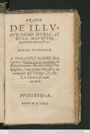 ORATIO || DE ILLV=||STRISSIMO HEROE AC || DVCE, MAVRITIO,|| ELECTORE SAXONIAE etc.|| HABITA VVITEBERGAE || A IOHANNE MAIORE IOA=||CHIMO, THEOLOGIAE DOCTORE, ET || Poëta Coronato: Decano Collegij Phi=||losophici, Cum gradus Magisterij de=||cerneretur QVINQVAGIN=||TA honestis et erudi=||tis viris.||