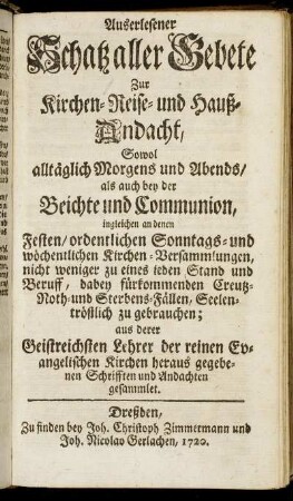 Auserlesener Schatz aller Gebete Zur Kirchen- Reise- und Hauß-Andacht : Sowol alltäglich Morgens und Abends, als auch bey der Beichte und Communion ... ; aus derer Geistreichsten Lehrer der reinen Evangelischen Kirchen heraus gegebenen Schrifften und Andachten gesammlet