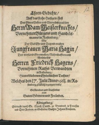 Ehren-Gedichte/ Auff das frohe Hochzeit-Fest Des ... Herrn Adam Meisterknechts ... Handelsmanns in Rastenburg/ Mit Der ... Jungfrauen Maria Hagin/ Des weyland ... Herren Friedrich Hagens/ Vornehmen Raths-Verwandten in Rastenburg/ Hinterbliebenen Eheleiblichen Tochter : Welches den 17. Julii Anno 1661. in Rastenburg glücklich begangen ward ; Geschrieben und übersendet von Guten Gönnern und Freünden