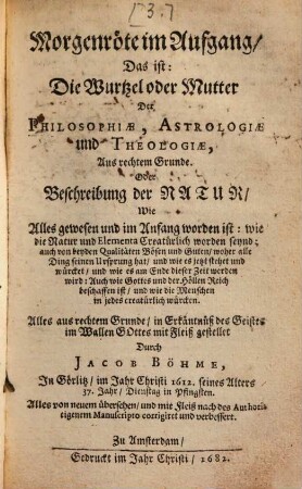 Morgenröte im Aufgang, Das ist: Die Wurtzel oder Mutter Der Philosophiae, Astrologiae und Theologiae, Aus rechtem Grunde. Oder Beschreibung der Natur, Wie Alles gewesen und im Anfang worden ist : wie die Natur und Elementa Creatürlich worden seynd ... Alles von neuem übersehn, und mit Fleiß nach des Authoris eigenem Manuscripto corrigiret und verbessert