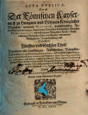 Der Römischen Keyserlichen, auch zu Hungern vnd Böhmen Königlicher Mayestat, weilandt Matthiae, hochlöblichsten Andenckens, vnd Ferdinandi II. jtzo regierenden Römischen Keysers, vnd deß heiligen Römischen Reichs, Geistlicher vnd Weltlicher Chur vnd Fürsten vnd anderer Reichsständ Acta publica, 5/6. Darinnen alle Handlungen, Außschreiben, Bedencken ... biß auff die Ostermeß 1623. Jahrs continuirt