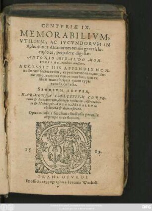 CENTVRIAE IX.|| MEMORABILIVM,|| VTILIVM, AC IVCVNDORVM IN || Aphorismos Arcanorum omnis generis lo-||cupletes, perpulcre digestae;|| ANTONIO MIZALDO MON-||LVCIANO, medico auctore.|| ACCESSIT HIS APPENDIX NON-||nullorum secretorum, experimentorum ... || tam ex || libris manuscriptis quam typis || excusis, collecta.|| SEORSVM EXCVSA,|| HARMONIA CAELESTIVM CORPO-||rum et humanorum, dialogis vndecim Astronomi-||ce et Medice ... || elaborata et demonstrata.|| Opus cuiusuis facultatis studiosis perutile || ac prope necessarium.||