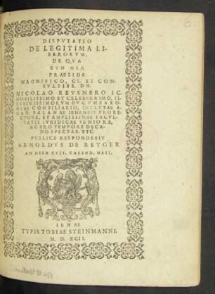 DISPVTATIO || DE LEGITIMA LI-||BERORVM,|| DE QVA || SYN THEŌ || PRAESIDE || MAGNIFICO, CL. ET CON=||SVLTISS. DN.|| NICOLAO REVSNERO IC.|| NOBILISSIMO ET CELEBERRIMO, IL-||LVSTRISSIMORVM DVCVM SAXO-||NIAE CONSILIARIO, INCLVTAE A-||CAD. SALANAE IENENSIS PRORE-||CTORE, ET AMPLISSIMAE FACVL-||TATIS IVRIDICAE SENIORE,|| AC PRO TEMPORE DECA-||NO SPECTAB. ETC.|| PVBLICE RESPONDEBIT || ARNOLDVS DE REYGER || AD DIEM XVII. CALEND. MAII.||