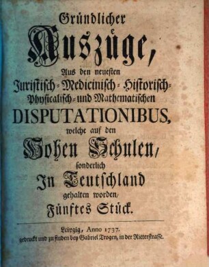 Gründlicher Auszüge aus den neuesten juristisch-, medicinisch-, historisch-, physicalisch- und mathematischen Disputationibus, welche auf den hohen Schulen sonderlich in Teutschland gehalten worden ... Stück. 5. 1737