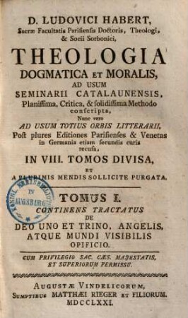 D. Ludovici Habert, Sacrae Facultatis Parisiensis Doctoris, ... theologia dogmatica et moralis : ad usum seminarii catalaunensis planissima, critica, et solidissima methodo conscripta , nunc vero ad usum totius orbis litterarii, post plures editiones parisienses et venetas in Germania etiam secundis curis recusa, in VIII. tomos divisa, et a plurimis mendis sollicite purgata, 1. De Deo uno et trino, angelis, atque mundi visibilis opificio