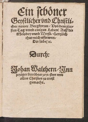 Ein schœner || Geystlicher vnd Christli=||cher newer Bergkreyen/ Von dem jün=||sten Tag vnnd ewigen Leben/ Auff die || Melodey vnnd Weyse/ Hertzlich || thut mich erfrewen/|| Die liebe/ [et]c.|| Durch:|| Johan Walthern/ Jnn || jetziger betruebter zeyt/ jhm vnd || allen Christen zu trost || gemacht.||