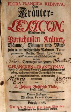 Flora Francica Rediviva, Oder Kräuter-Lexicon : Worinnen der Vornehmsten Kräuter, Bäume, Blumen und Wurtzeln [et]c. unterschiedliche Nahmen, Temperamenta, Kräffte, Nutzen, Würckungen, und Præparata gründlich beschrieben werden