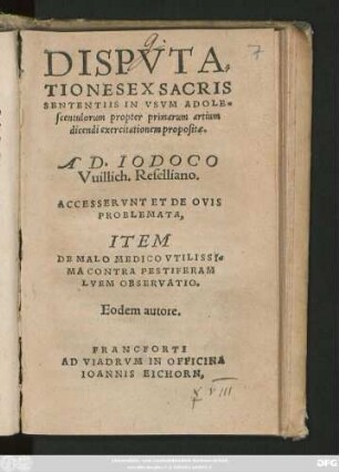 DISPVTA=||TIONES EX SACRIS || SENTENTIIS IN VSVM ADOLE=||scentulorum propter primarum artium || dicendi exercitationem propositae.|| A D. IODOCO || Vuillich. Reselliano.|| ACCESSERVNT ET DE OVIS || PROBLEMATA,|| ITEM || DE MALO MEDICO VTILISSI=||MA CONTRA PESTIFERAM || LVEM OBSERVATIO.|| Eodem autore.||