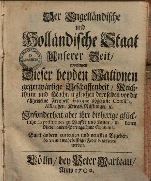 Der Engelländische und Holländische Staat Unserer Zeit : worinnen Dieser beyden Nationen gegenwärtige Beschaffenheit, Reichthum und Macht, ingleichen deroselben vor die allgemeine Freyheit Europæ abgefaste Consilia, Alliantzen, Kriegs-Rüstungen [et]c. Insonderheit aber ihre bisherige glückliche Expeditiones zu Wasser und Lande, in denen Niederlanden, Portugall und Spanien [et]c. Samt andern curieusen und neuesten Begebenheiten mit wahrhafftiger Feder beschrieben werden