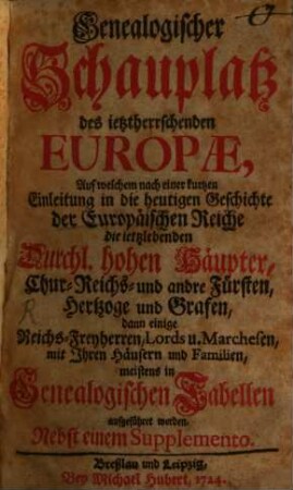 Genealogischer Schauplatz des jetztherrschenden Europae : auf welchem nach einer kurtzen Einleitung in die heutigen Geschichte der Europaeischen Reiche die ietzlebenden durchl. hohen Haeupter, Chur- Reichs- und andre Fuersten, Hertzoge und Grafen, dann einige Reichs-Freyherren, Lords u. Marchesen, mit Ihren Haeusern und Familien, meistens in genealogischen tabellen aufgeführet werden ; nebst einem Supplemento