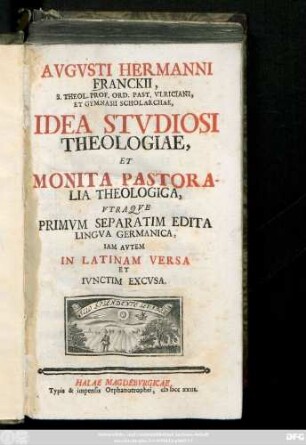 Avgvsti Hermanni Franckii, S. Theol. Prof. Ord. Past. Vlriciani, Et Gymnasii Scholarchae, Idea Stvdiosi Theologiae, Et Monita Pastoralia Theologica : Vtraque Primvm Separatim Edita Lingva Germanica, Iam Avtem In Latinam Versa Et Ivnctim Excvsa