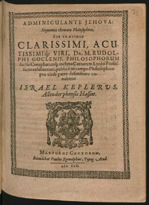 ADMINICULANTE JEHOVA:|| Sequentia themata Philosophica,|| SUB PRAESIDIO || ... DN. M. RUDOL-||PHI GOCLENII, PHILOSOPHORUM || facile Coryphaei, inq́; inclyto Cattorum Lycéo Profes-||soris celeberrimi, publicè in campo Philosophico || pro virili parte defensitare co-||nabitur || ISRAEL KEPLERUS,|| Allendorphensis Hassus.||
