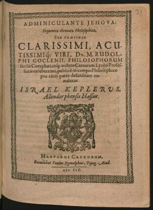 ADMINICULANTE JEHOVA:|| Sequentia themata Philosophica,|| SUB PRAESIDIO || ... DN. M. RUDOL-||PHI GOCLENII, PHILOSOPHORUM || facile Coryphaei, inq́; inclyto Cattorum Lycéo Profes-||soris celeberrimi, publicè in campo Philosophico || pro virili parte defensitare co-||nabitur || ISRAEL KEPLERUS,|| Allendorphensis Hassus.||
