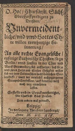 D. Hoë/ Churfürstl. Sächs. OberHoffpredigers zu Dreßden/ Unvermeidentliche/ und umb Gottes Ehre willen trewhertzige Erinnerung/ An alle rechte Evangelische/ eyferige Lutherische Christen/ so zu Berlin/ unnd sonsten in der Chur und Marck Brandenburg sich auffhalten/ daß sie ... sich mit dem Calvinischen hochschädlichen SeelenGifft/ unnd der newlichst außgegangenen Stimpel-Confession/ auff keinerley weiß noch weg einnehmen lassen : Gestellt und in Druck verfertiget