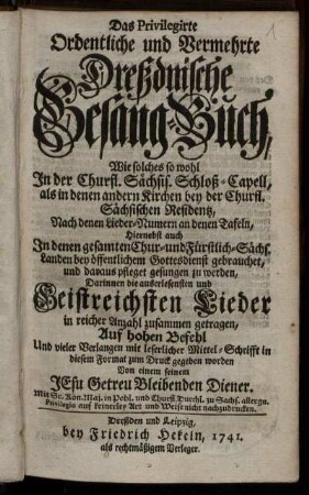 Das Privilegirte Ordentliche und Vermehrte Dreßdnische Gesang-Buch : Wie solches so wohl In der Churfl. Sächsis. Schloß-Capell, als in denen andern Kirchen bey der Churfl. Sächsischen Residentz, Nach denen Lieder-Numern an denen Tafeln, Hiernebst auch In denen gesamten Chur- und Fürstlich-Sächs. Landen bey öffentlichem Gottesdienst gebrauchet, und daraus pfleget gesungen zu werden ; Darinnen die auserlesensten und Geistreichsten Lieder in reicher Anzahl zusammen gestragen