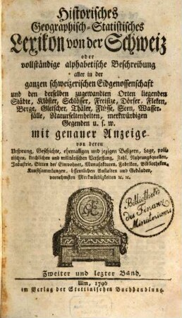 Historisches Geographisch-Statistisches Lexicon von der Schweiz, oder vollständige alphabetische Beschreibung aller in der ganzen Schweizerschen Eidgenossenschaft und den derselben zugewandten Orten hiegenden Städte, Klöster, Schlösser, Freisize, Dörfer, Fleken, Berge, Gletscher, Thäler, Flüsse, Seen, Wasserfälle, Naturseltenheiten, merkwürdigen Gegenden u. s. w.... : mit genauer Anzeige von deren Ursprung, geschichte, ehemaligen und jezigen Besizern, Lage, politischen, kirchlichen und militärischen Verfassung, Zahl, Nahrungsquellen, Industrie, Sitten der Einwohner, Manufakturen, Fabriken, Bibliotheken, Kunstsammlungen, öffentlichen Anstalten und Gebäuden, vornehmsten Merkwürdigkeiten etc. etc.. 2