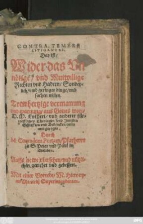 CONTRA TEMERE || LITIGANTES.|| Das ist/|| Wider das Vn||nötige/ vnd Mutwillige || Rechten vnd Hadern/ Sonder=||lich/ vmb geringer dinge/ vnd || sachen willen.|| Trewhertzige vermanung || vnd warnung/ aus Gottes wort/|| D. M. Lutheri/ vnd anderer für=||trefflicher Theologen ... || Schrifften ... zusa=||men gezogen.|| Durch || M. Conradum Portam/ Pfarherrn || zu S. Peter vnd Paul in || Eisleben.|| Auffs newe vbersehen ... || vnd gebessert.|| Mit einer Vorrede/ M. Hierony=||mi Mencelij Superintendenten.||