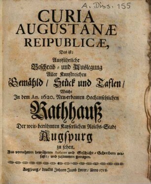 Curia Augustanæ Reipublicæ, Das ist: Ausführliche Beschreib- und Auslegung Aller Kunstreichen Gemähld, Stück und Taflen, Welche Jn dem An. 1620. Neu-erbauten Hochansehlichen Rathhauß Der weit-berühmten Kayserlichen Reichs-Stadt Augspurg zu sehen : Aus vornehmen bewährten Authorn und Geschicht-Schreibern verfaßt, und zusammen getragen