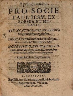 Apologia auctior Pro Societate Iesv, Ex Boemia, Et Moravia, Ab Acatholicis Statibvs Religionis sub utraq[ue] ibidem, Publico Decreto immeritò proscripta, Anno M.DC. XVIII. & M.DC.XIX. : Accessit Refvtatio Eorum, quae in Apologia secunda eorundem Boëmiae statuum, aduersus Societatem obijciuntur