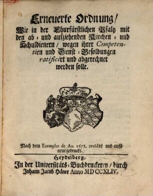 Erneuerte Ordnung, Wie in der Churfürstlichen Pfalz mit den ab- und aufziehenden Kirchen- und Schuldienern, wegen ihrer Competentien und Dienst-Besoldungen ratificirt und abgerechnet werden solle : Nach dem Exemplar de Ao. 1671. revidirt und aufs neue gedruckt