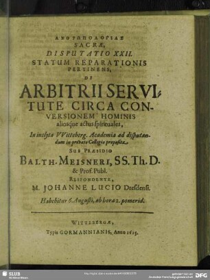 Disputatio XXII. Ad Statum Reparationis Pertinens, De Arbitrii Servitute Circa Conversionem Hominis aliosque actus spirituales, In inclyta Witteberg. Academia ad disputandum in privato Collegio proposita. Sub Praesidio Balth. Meisneri, SS. Th. D. & Prof. Publ. Respondente, M. Johanne Lucio Dresdensi : Habebitur 6. Augusti, ab hora 2. pomerid.