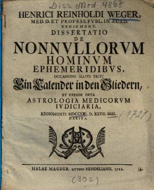 Henrici Reinholdi Weger, Med. D. Et Profess. Pvbl. In Acad. Regiomont. Dissertatio De Nonnvllorvm Hominvm Ephemeridibvs : Occasione Illivs Triti Ein Calender in den Gliedern, Et Exinde Orta Astrologia Medicorvm Ivdiciaria, Regiomonti MDCCXXI. D. XXVII. Mai. Habita