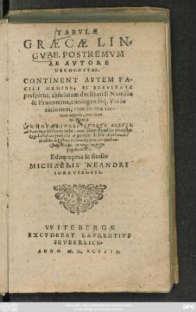 TABVLAE || GRAECAE LIN=||GVAE, POSTREMVM || AB AVTORE || RECOGNITAE.|| CONTINENT AVTEM FA-||CILI ORDINE, ET BREVITATE || perspicua, absolutam declinandi Nomina || & Pronomina, coniugandiq́; Verba || rationem, cum formatio-||num regulis, omnibus || necessarijs.|| ANNOTATIONES QVOQVE BREVES;|| ad Poetarum lectionem vtiles ... || Editae opera & studio || MICHAELIS NEANDRI || SORAVIENSIS.||