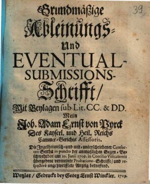 Grundmäßige Ableinungs- Und Eventual-Submissions-Schrifft, Mit Beylagen sub Lit. CC. & DD. Mein Joh. Adam Ernst von Pyrck Des Kayserl. und Heil. Reichs Cammer-Gerichts Assessoris. Die Ingelheimisch- und mit-unterschriebener Consorten Seiths in puncto der anmaßlichen Gegen-Beschwehrden am 10. Junii 1709. in Consilio Visitationis übergebene vermeinte Probations-Schrifft, und respective ungezweifflete Anzeig betreffend