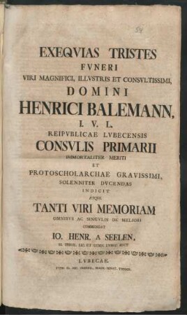 Exequias Tristes Funeri Viri Magnifici, Illustris Et Consultissimi, Domini Henrici Balemann, I. U. L. Reipublicae Lubecensis Consulis Primarii Immortaliter Meriti Et Protoscholarchae Gravissimi, Solenniter Ducendas Indicit Atque Tanti Viri Memoriam Omnibus Ac Singulis De Meliori Commendat Jo. Henr. A Seelen, SS. Theol. Lic. Et Gymn. Lubec. Rect.