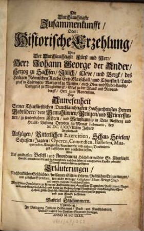 Die Durchlauchtigste Zusammenkunfft, Oder: Historische Erzehlung, Was Der Durchlauchtigste Fürst und Herr, Herr Johann George der Ander, Herzog zu Sachsen, Jülich, Cleve, und Bergk ... Bey Anwesenheit Seiner Churfürstlichen Durchlauchtigkeit Hochgeehrtesten Herren Gebrüdere, dero Gemahlinnen, Prinzen, und Princessinnen, zu sonderbahren Ehren, und Belustigung, in Dero Residenz und Haubt-Vestung Dresden im Monat Februario, des M.DC.LXXVIIIsten Jahres An allerhand Aufzügen, Ritterlichen Exercitien, Schau-Spielen, Schiessen, Jagten, Operen, Comœdien, Balleten, Masqueraden, Königreiche, Feuerwercke, und andern, Denkwürdiges aufführen und vorstellen lassen : Nebenst etlichen hierzu gefügten Erläuterungen, Nachdenklichen Geschichten, heilsamen Sitten-Lehren, Politischen Erinnerungen, und gefasten Sprüchen; wie nicht weniger Religions- Estats- Kriegs- Jagt- und andern dießfalls dienlichen Sachen