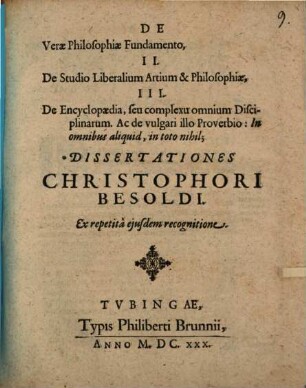 De Verae Philosophiae Fundamento, II. De Studio Liberalium Artium & Philosophiae, III. De Encyclopaedia, seu complexu omnium Disciplinarum. Ac de vulgari illo Proverbio: In omnibus aliquid, in toto nihil; Dissertationes Christophori Besoldi. Ex repetita eiusdem recognitione