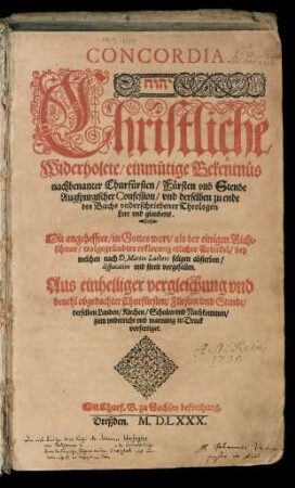 CONCORDIA.|| ... Christliche/|| Widerholete/ einmütige Bekentn#[ue]s || nachbenanter Churf#[ue]rsten/ F#[ue]rsten vnd Stende || Augspurgischer Confession/ vnd derselben zu ende || des Buchs vnderschriebener Theologen || Lere vnd glaubens.|| Mit angeheffter/ in Gottes wort/ als der einigen Richt=||schnur/ wolgegr#[ue]ndter erklerung etlicher Artickel/ bey || welchen nach D. Martin Luthers seligen absterben/|| disputation vnd streit vorgefallen.|| ...