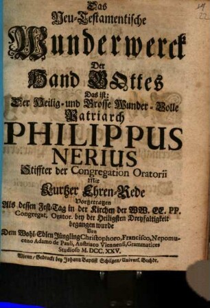 Das Neu-Testamentische Wunderwerck Der Hand Gottes Das ist: Der Heilig- und Grosse Wunder-Volle Patriarch Philippus Nerius Stiffter der Congregation Oratorii Mit Ehren-Rede : Vorgetragen Als dessen Fest-Tag in der Kirchen Der WW. EE. PP. Congregat. Orator. bey der Heiligsten Dreyfaltigkeit begangen wurde