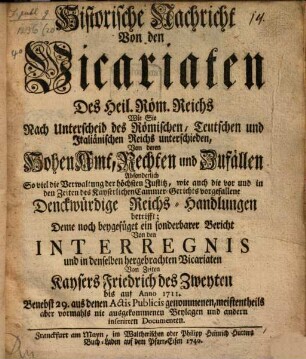 Historische Nachricht von denen Vicariaten Des Heil. Röm. Reichs Wie Sie Nach Unterscheid des Römischen, Teutschen und Italiänischen Reichs unterschieden, Von deren Hohen Amt, Rechten und Zufällen; Absonderlich So viel die Verwaltung der höchsten Justitz, wie auch die vor und in den Zeiten des Kayserlichen Cammer-Gerichts vorgefallene Denckwürdige Reichs-Handlungen betrifft ; Deme noch beygefüget ein sonderbarer Bericht Von den Interregnis und in denselben hergebrachten Vicariaten Von Zeiten Kaysers Friedrich des Zweyten bis auf Anno 1711 ; Benebst 29. aus denen Actis Publicis genommenen, meistentheils aber vormahls nie ausgekommenen Beylagen und andern inserirten Documenten