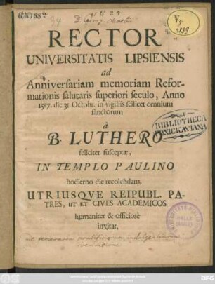 Rector Universitatis Lipsiensis ad Anniversariam memoriam Reformationis salutaris superiori seculo, Anno 1517. die 31. Octobr, in vigiliis scilicet omnium sanctorum a B. Luthero feliciter susceptae, In Templo Paulino hodierno die recolendam, Utriusque Reipubl. Patres, Ut Et & Cives Academicos humaniter, & officiose invitat : [P.P. die 30. Octobr. Anno. Cristi M.DC. LXXXIV.]