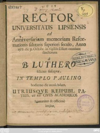 Rector Universitatis Lipsiensis ad Anniversariam memoriam Reformationis salutaris superiori seculo, Anno 1517. die 31. Octobr, in vigiliis scilicet omnium sanctorum a B. Luthero feliciter susceptae, In Templo Paulino hodierno die recolendam, Utriusque Reipubl. Patres, Ut Et & Cives Academicos humaniter, & officiose invitat : [P.P. die 30. Octobr. Anno. Cristi M.DC. LXXXIV.]