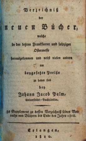 Verzeichniß der neuen Bücher, welche in der letzten Frankfurter und Leipziger ... herausgekommen und nebst vielen andern um beygesetzte Preiße zu haben sind bey Johann Jacob Palm, Universitäts-Buchhändler : Supplement zu dessen Verzeichniß seines Vorraths von Büchern bis Ende des Jahrs 1808. 3, ... Ostermesse ...