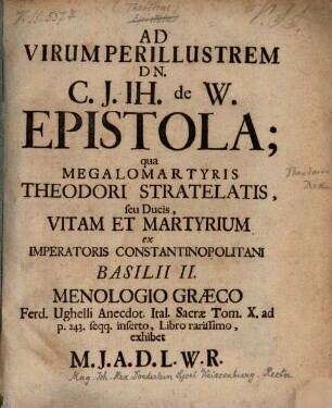 Ad Virum Perillustrem Dn. C. J. Jh. de W. Epistola : qua Megalomartyris Theodori Stratelatis, seu Ducis, Vitam Et Martyrium ex Imperatoris Constantinopolitani Basilii II. Menologio Graeco Ferd. Ughelli Anecdot. Ital. Sacrae Tom. X. ad p. 243 seqq. inserto, Libro rarissimo, exhibet M. J. A. D. L. W. R.