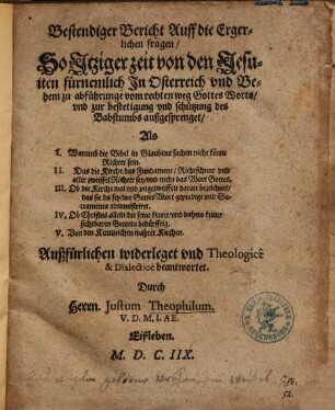 Bestendiger Bericht Auff die Ergerlichen fragen, So Itziger zeit von den Jesuiten fürnemlich In Osterreich vnd Behem zu abführunge vom rechten weg Gottes Worts, vnd zur bestetigung vnd schützung des Babstumbs außgesprenget ... : Außfürlichen widerleget vnd Theologicê & Dialecticè beantwortet