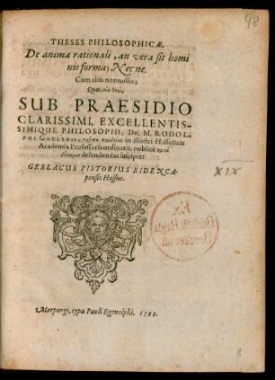 THESES PHILOSOPHICAE,|| De anima rationali, an vera sit homi||nis forma ; Nec ne.|| Cum aliis nonnullis;|| Quas ... || SUB PRAESIDIO || ... Dn. M. RODOL-||PHI GOCLENII, tropu paideias in illustri Hassorum || Academia Professoris ordinarii, publicè ... || defendendas suscipiet || GERLACUS PISTORIUS BIDENCA-||pensis Hassus.||