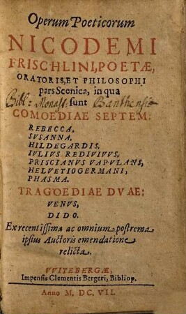Operum Poeticorum Nicodemi Frischlini, Poetae, Oratoris Et Philosophi pars Scenica : in qua sunt Comoediae Septem: Rebecca, Susanna, Hildegardis, Iulius Redivivus, Priscianus Vapulans, Helvetio Germani, Phasma. Tragoediae Duae: Venus, Dido. Ex recentissima ac omnium postrema ipsius Aucthoris emendatione relicta