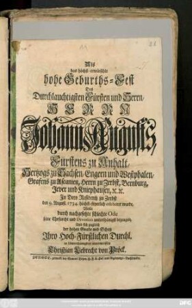 Als das höchst-erwünschte hohe Geburths-Fest Des Durchlauchtigsten Fürsten und Herrn, Herrn Johann Augusts, Fürstens zu Anhalt, Hertzogs zu Sachsen, Engern und Westphalen, Grafens zu Ascanien, Herrn zu Zerbst, Bernburg, Jever und Kniephausen, [et]c. [et]c. Jn Dero Residentz zu Zerbst den 9. August. 1734. Höchst-feyerlich celebriret wurde, Wolte durch nachgesetzte schlechte Ode seine Ehrfurcht und Devotion unterthänigst bezeugen, Und sich zugleich der hohen Gnade und Schutz Jhro Hoch-Fürstlichen Durchl. in Unterthänigkeit unterwerffen