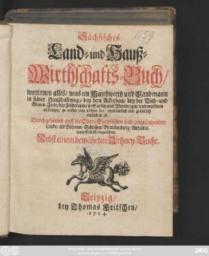 Sächsisches Land- und Hauß-Wirthschafts-Buch : worinnen alles, was ein Haußwirth und Landmann in seiner Haußhaltung, bey dem Ackerbau, bey der Vieh- und Bienen-Zucht, bey Fischereyen, in Gärten und Weinbergen, und was dem anhängig, zu wissen von nöthen hat, umständlich und gründlich enthalten ist. Durchgehends auff die Ober-Sächsischen und angräntzenden Lande, als Böhmen, Schlesien, Brandenburg, Anhalt [et]c. hauptsächlich eingerichtet. Nebst einem bewährten Artzney-Buche