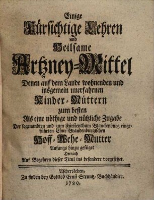 Einige fürsichtige Lehren und heilsame Artzney-Mittel denen auf dem Lande wohnenden und insgemein unerfahrnen Kinder-Müttern zum besten : als e. nöthige u. nützl. Zugabe d. sogenandten Chur-Brandenburg. Hoff-Wehe-Mutter anfangs hinzu gefüget ; hernach auf Begehren dieser Titul ins besondere vorgesetzet