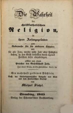 Die Wahrheit der christkatholischen Religion in ihren Anfangsgründen zum Gebrauche für die niederen Schulen und für alle Jene, welche nicht Zeit oder Fähigkeit haben, in den Geist derselben durch eigenes Forschen tiefer einzudringen, erklärt von einem Priester der Gesellschaft Jesu : ein wahrhaft goldenes Büchlein