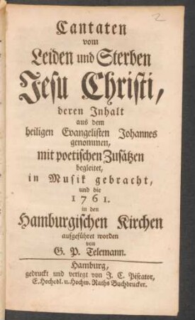 Cantaten vom Leiden und Sterben Jesu Christi : deren Inhalt aus dem heiligen Evangelisten Johannes genommen, mit poetischen Zusätzen begleitet, in Musik gebracht, und die 1761. in den Hamburgischen Kirchen aufgeführet worden