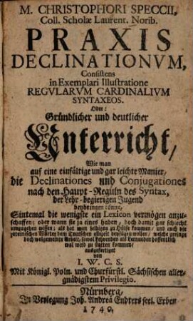 M. Christophori Speccii, Coll. Scholae Laurent. Norib. Praxis Declinationvm : Consistens in Exemplari Illustratione Regvlarvm Cardinalivm Syntaxeos. Oder: Gründlicher und deutlicher Unterricht, Wie man auf eine einfältige und gar leichte Manier, die Declinationes und Conjugationes nach den Haupt-Reguln des Syntax, der Lehr-begierigen Jugned beybringen könne ...