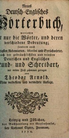 Neues deutsch-englisches Wörterbuch : worinnen nicht nur die Wörter, und deren verschiedene Bedeutung, sondern auch die nöthigsten Redensarten, Idiotismi und Sprüchwörter nach der gebräuchlichsten und reinsten deutschen und englischen Mund- und Schreibart, mit vielem Fleiß zusammen getragen