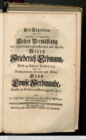 Ein Jägerlied bey der beglückt vollzogenen Hohen Vermählung des Durchlauchtigsten Fürsten und Herrn, Herrn Friederich Erdmann, Fürstens zu Anhalt Cöthen [et]c. [et]c. Und der Hochgebornen Gräfin und Frau, Frau Louise Ferdinande, Gräfin zu Stolberg-Wernigerode, [et]c. [et]c. von der sämtlichen Jägerey der Grafschaft Wernigerode und Hohnstein